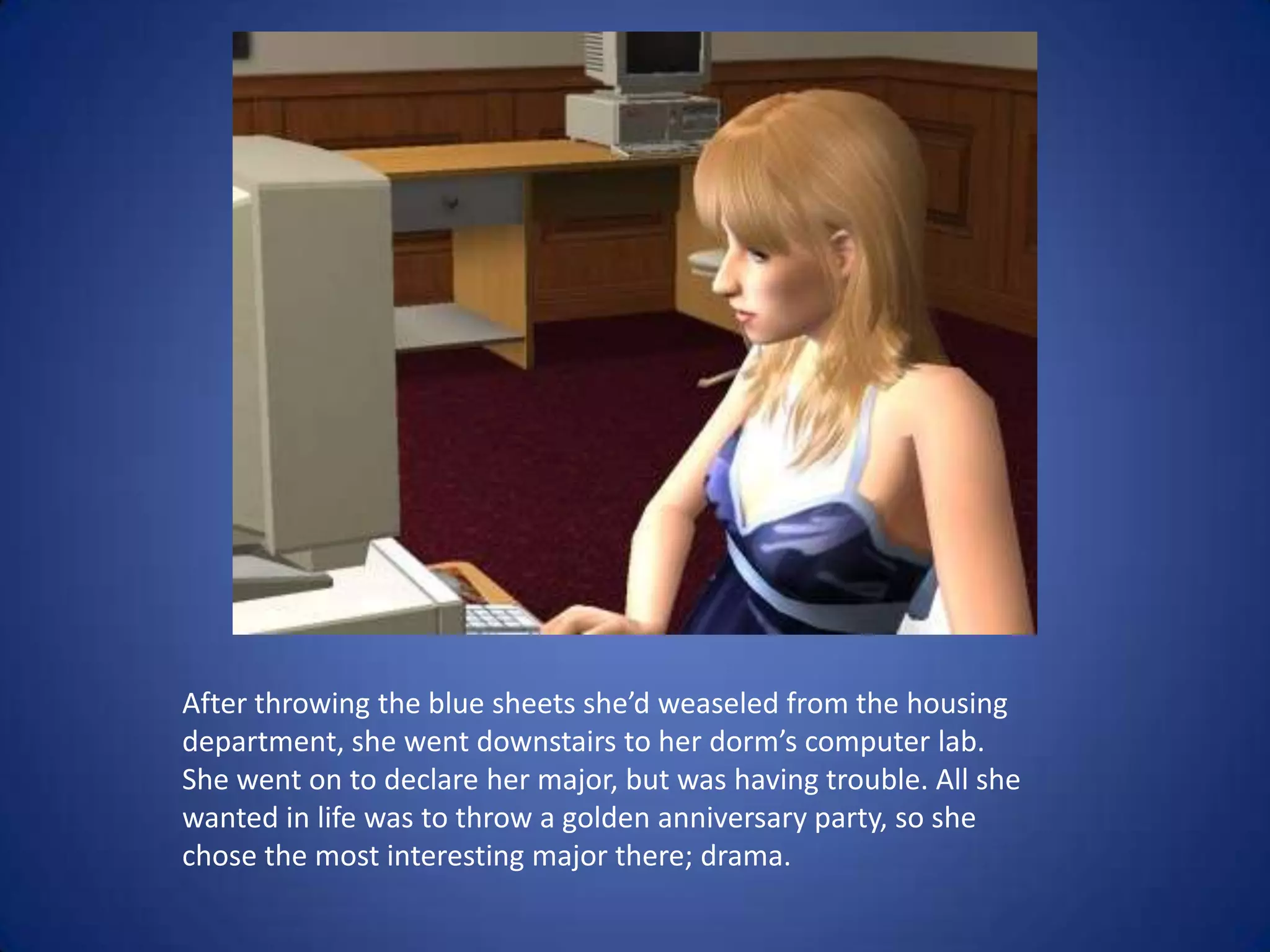 After throwing the blue sheets she’d weaseled from the housing department, she went downstairs to her dorm’s computer lab. She went on to declare her major, but was having trouble. All she wanted in life was to throw a golden anniversary party, so she chose the most interesting major there; drama.