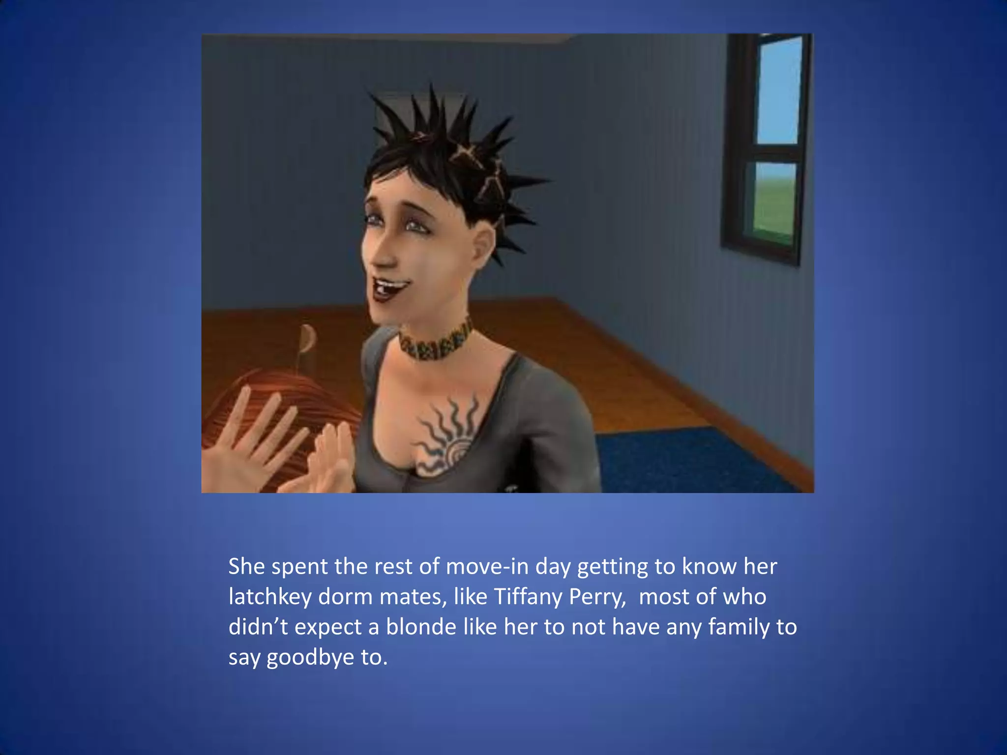 She spent the rest of move-in day getting to know her latchkey dorm mates, like Tiffany Perry,  most of who didn’t expect a blonde like her to not have any family to say goodbye to.  