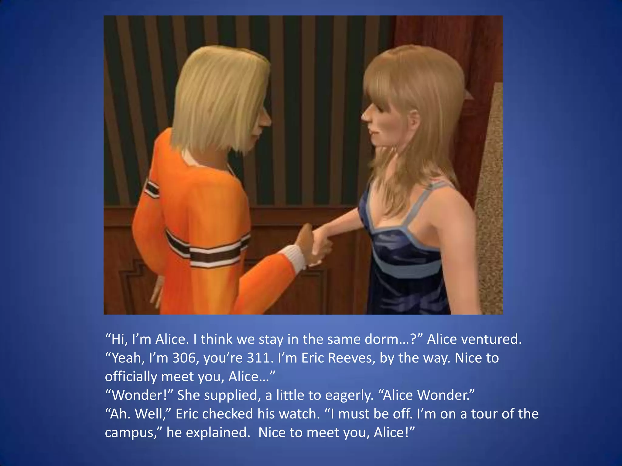 “Hi, I’m Alice. I think we stay in the same dorm…?” Alice ventured.“Yeah, I’m 306, you’re 311. I’m Eric Reeves, by the way. Nice to officially meet you, Alice…” “Wonder!” She supplied, a little to eagerly. “Alice Wonder.” “Ah. Well,” Eric checked his watch. “I must be off. I’m on a tour of the campus,” he explained.  Nice to meet you, Alice!”