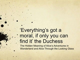 ‘Everything’s got a
moral, if only you can
find it’ the Duchess
The Hidden Meaning of Alice’s Adventures in
Wonderland and Alice Through the Looking Glass
 