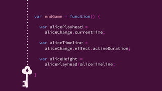 var endGame = function() {
stopPlayingAlice();
var alicePlayhead = aliceChange.currentTime;
var aliceTimeline = aliceChange.effect.activeDuration;
var aliceHeight = alicePlayhead/aliceTimeline;
if (aliceHeight <= .333){
// Alice got smaller!
…
} else if (aliceHeight >= .666) {
// Alice got bigger!
…
} else {
// Alice didn't change significantly
…
}
}
var endGame = function() {
stopPlayingAlice();
var alicePlayhead = aliceChange.currentTime;
var aliceTimeline = aliceChange.effect.activeDuration;
var aliceHeight = alicePlayhead/aliceTimeline;
if (aliceHeight <= .333){
// Alice got smaller!
…
} else if (aliceHeight >= .666) {
// Alice got bigger!
…
} else {
// Alice didn't change significantly
…
}
}
 