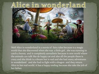 Alice in wonderland  Well Alice in wonderland is a movie of  fairy tales because is a magic world that she discovered when she was  a little girl , she was running to catch a bunny  and is completely unrealistic because is new world where the animals can talk like de happy cat and also all the people there is crazy and she think is a dream but is real and she had many adventures in wonderland   and she had to fight with a dragon  and they return Alice to her real world, it has a happy ending because she take the job of her father.  