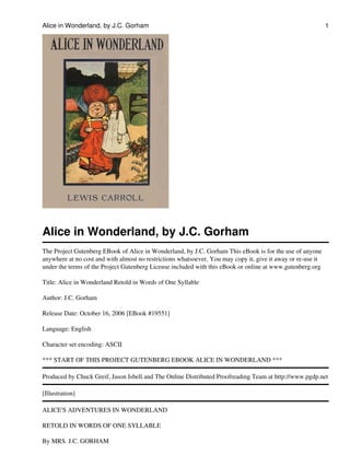 Alice in Wonderland, by J.C. Gorham                                                                          1




Alice in Wonderland, by J.C. Gorham
The Project Gutenberg EBook of Alice in Wonderland, by J.C. Gorham This eBook is for the use of anyone
anywhere at no cost and with almost no restrictions whatsoever. You may copy it, give it away or re-use it
under the terms of the Project Gutenberg License included with this eBook or online at www.gutenberg.org

Title: Alice in Wonderland Retold in Words of One Syllable

Author: J.C. Gorham

Release Date: October 16, 2006 [EBook #19551]

Language: English

Character set encoding: ASCII

*** START OF THIS PROJECT GUTENBERG EBOOK ALICE IN WONDERLAND ***

Produced by Chuck Greif, Jason Isbell and The Online Distributed Proofreading Team at http://www.pgdp.net

[Illustration]

ALICE'S ADVENTURES IN WONDERLAND

RETOLD IN WORDS OF ONE SYLLABLE

By MRS. J.C. GORHAM
 