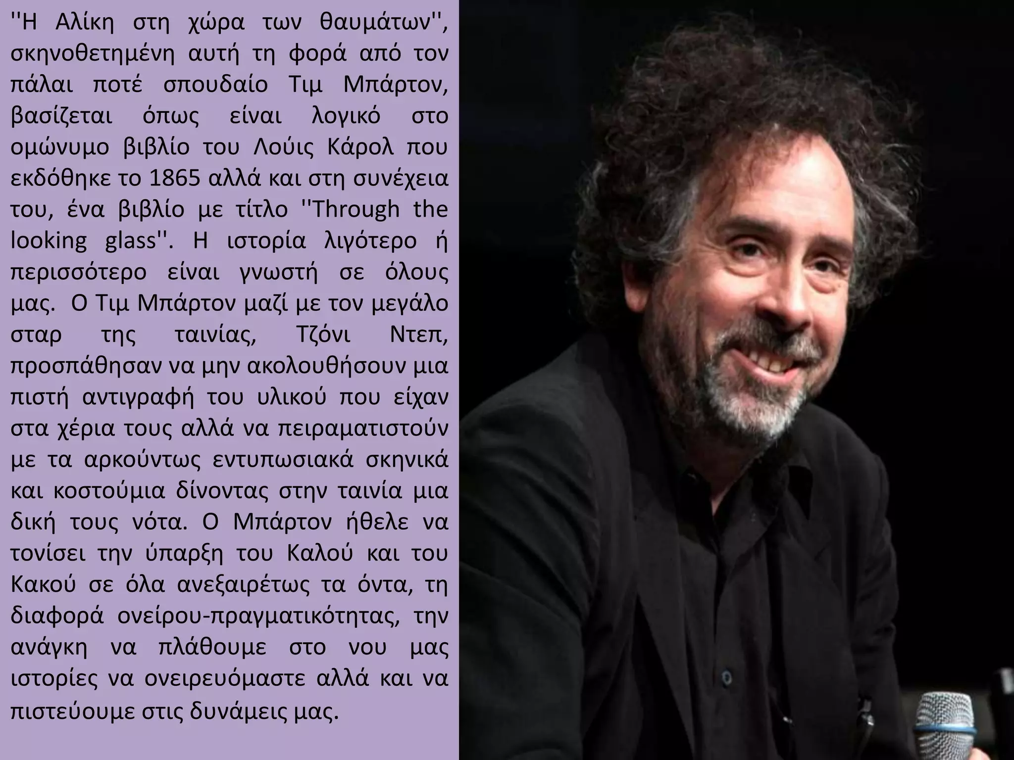 ''Η Αλίκθ ςτθ χώρα των καυμάτων'',
ςκθνοκετθμζνθ αυτι τθ φορά από τον
πάλαι ποτζ ςπουδαίο Τιμ Μπάρτον,
βαςίηεται όπωσ είναι λογικό ςτο
ομώνυμο βιβλίο του Λοφισ Κάρολ που
εκδόκθκε το 1865 αλλά και ςτθ ςυνζχεια
του, ζνα βιβλίο με τίτλο ''Through the
looking glass''. Η ιςτορία λιγότερο ι
περιςςότερο είναι γνωςτι ςε όλουσ
μασ. Ο Τιμ Μπάρτον μαηί με τον μεγάλο
ςταρ τθσ ταινίασ,
Τηόνι
Ντεπ,
προςπάκθςαν να μθν ακολουκιςουν μια
πιςτι αντιγραφι του υλικοφ που είχαν
ςτα χζρια τουσ αλλά να πειραματιςτοφν
με τα αρκοφντωσ εντυπωςιακά ςκθνικά
και κοςτοφμια δίνοντασ ςτθν ταινία μια
δικι τουσ νότα. Ο Μπάρτον ικελε να
τονίςει τθν φπαρξθ του Καλοφ και του
Κακοφ ςε όλα ανεξαιρζτωσ τα όντα, τθ
διαφορά ονείρου-πραγματικότθτασ, τθν
ανάγκθ να πλάκουμε ςτο νου μασ
ιςτορίεσ να ονειρευόμαςτε αλλά και να
πιςτεφουμε ςτισ δυνάμεισ μασ.

 