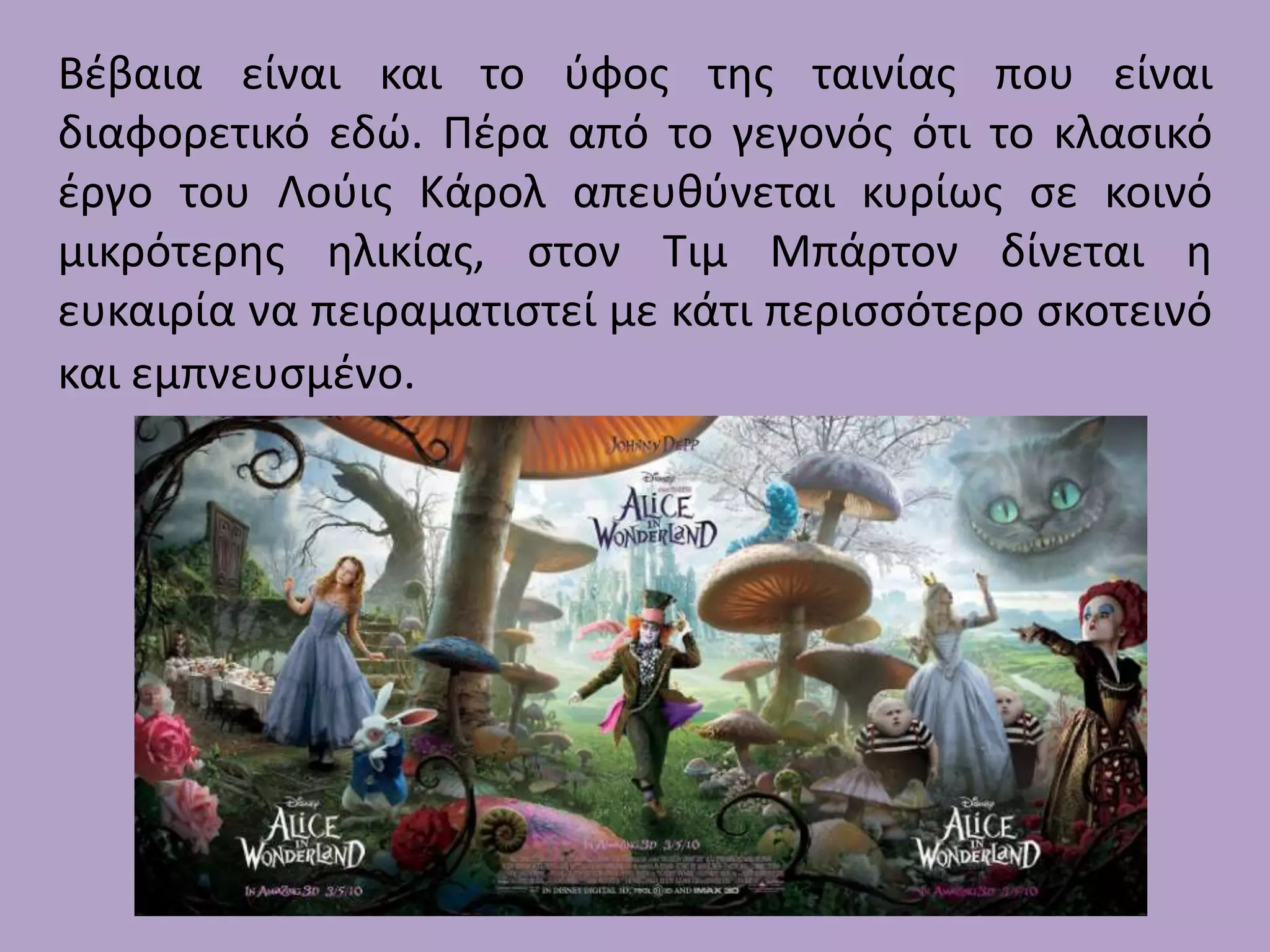 Βζβαια είναι και το φφοσ τθσ ταινίασ που είναι
διαφορετικό εδώ. Πζρα από το γεγονόσ ότι το κλαςικό
ζργο του Λοφισ Κάρολ απευκφνεται κυρίωσ ςε κοινό
μικρότερθσ θλικίασ, ςτον Τιμ Μπάρτον δίνεται θ
ευκαιρία να πειραματιςτεί με κάτι περιςςότερο ςκοτεινό
και εμπνευςμζνο.

 