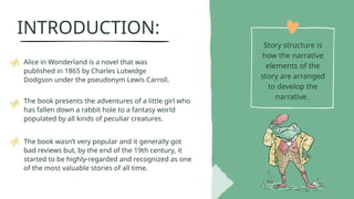 INTRODUCTION:
Story structure is
how the narrative
elements of the
story are arranged
to develop the
narrative.
Alice in Wonderland is a novel that was
published in 1865 by Charles Lutwidge
Dodgson under the pseudonym Lewis Carroll.
The book presents the adventures of a little girl who
has fallen down a rabbit hole to a fantasy world
populated by all kinds of peculiar creatures.
The book wasnt very popular and it generally got
bad reviews but, by the end of the 19th century, it
started to be highly-regarded and recognized as one
of the most valuable stories of all time.
 