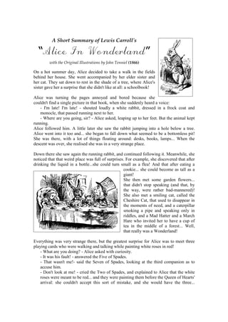 A Short Summary of Lewis Carroll's

  “Alice In Wonderland”
         with the Original Illustrations by John Tenniel (1866)

On a hot summer day, Alice decided to take a walk in the fields
behind her house. She went accompanied by her elder sister and
her cat. They sat down to rest in the shade of a tree, where Alice's
sister gave her a surprise that she didn't like at all: a schoolbook!

Alice was turning the pages annoyed and bored because she
couldn't find a single picture in that book, when she suddenly heard a voice:
    - I'm late! I'm late! - shouted loudly a white rabbit, dressed in a frock coat and
    monocle, that passed running next to her.
    - Where are you going, sir? - Alice asked, leaping up to her feet. But the animal kept
running.
Alice followed him. A little later she saw the rabbit jumping into a hole below a tree.
Alice went into it too and... she began to fall down what seemed to be a bottomless pit!
She was there, with a lot of things floating around: desks, books, lamps... When the
descent was over, she realised she was in a very strange place.

Down there she saw again the running rabbit, and continued following it. Meanwhile, she
noticed that that weird place was full of surprises. For example, she discovered that after
drinking the liquid in a bottle...she could turn small as a flea! And that after eating a
                                                   cookie... she could become as tall as a
                                                   giant!
                                                   She then met some garden flowers...
                                                   that didn't stop speaking (and that, by
                                                   the way, were rather bad-mannered)!
                                                   She also met a smiling cat, called the
                                                   Cheshire Cat, that used to disappear in
                                                   the moments of need, and a caterpillar
                                                   smoking a pipe and speaking only in
                                                   riddles, and a Mad Hatter and a March
                                                   Hare who invited her to have a cup of
                                                   tea in the middle of a forest... Well,
                                                   that really was a Wonderland!

Everything was very strange there, but the greatest surprise for Alice was to meet three
playing cards who were walking and talking while painting white roses in red!
    - What are you doing? - Alice asked with curiosity.
    - It was his fault! - answered the Five of Spades.
    - That wasn't me!- said the Seven of Spades, looking at the third companion as to
    accuse him.
    - Don't look at me! - cried the Two of Spades, and explained to Alice that the white
    roses were meant to be red... and they were painting them before the Queen of Hearts'
    arrival: she couldn't accept this sort of mistake, and she would have the three...
 