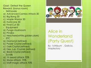 Alice in Wonderland (Party Quest) By: 1stAlbum  , Galicia, Maplestory Goal : Defeat the Queen Reward: (bonus room) ,[object Object],Advanced Combo Attack 30 Big Bang 30 Maple Warrior 30 Hurricane 30 Final Cut 30 ,[object Object],Pyogo mushroom Pinaka Neschere(white,golden,dark) ,[object Object],Diamond (refined) Power Crystal (refined) Dark Crystal (refined) Dex, Luk, Crystals (refined) Black Crystal (refined) ,[object Object],1h sword attack 70% Xbow attack  70% Staff magic attack 70% 
