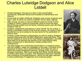 Charles Lutwidge Dodgson and Alice
                  Liddell
•   Charles Dodgson, the son of a cleric in the rural English
    countryside, attended Oxford and excelled at mathematics and
    classics.
•   Armed with an idyllic childhood, Dodgson was a lover of games and
    logic—both of which he used to entertain his ten other siblings.
•   After school, he took on several different posts at Christ Church
    College in Oxford, where he eventually came to know the dean
    Henry George Liddell and his family, including seven year old Alice.
    Dodgson was 23.
•   Dodgson adopted the pseudonym “Lewis Carroll” for his writing, it
    being a scrambled version of his first two names. He chose to use a
    pseudonym so as to preserve his real name for the publication of
    serious work.
•   Finding a great interest in photography as well as writing, Dodgson
    became enamored with the little Liddell girls, especially Alice. They
    are the subjects of some of his most famous photographs, and little
    Alice went on to become the heroine of his most famous story
    Alice’s Adventures in Wonderland, initially entitled Alice
    Underground.
•   The story began as a verbal tale Carroll told on a riverboat outing
    with the Liddell’s, made up completely on the spot. It focuses on an
    adventure of Alice’s into a world both like and unlike her own in
    which she meets fantastical creatures, strange rules, and even
    stranger characters. After much urging from Alice, Carroll decided
    to set the story down on paper. The characters draw from Carroll’s
    own inversions of societal positions—which he had often satirized
    in early publishings of magazines and nonsense poetry.
 