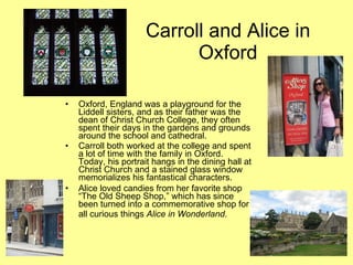 Carroll and Alice in
                            Oxford

•   Oxford, England was a playground for the
    Liddell sisters, and as their father was the
    dean of Christ Church College, they often
    spent their days in the gardens and grounds
    around the school and cathedral.
•   Carroll both worked at the college and spent
    a lot of time with the family in Oxford.
    Today, his portrait hangs in the dining hall at
    Christ Church and a stained glass window
    memorializes his fantastical characters.
•   Alice loved candies from her favorite shop
    “The Old Sheep Shop,” which has since
    been turned into a commemorative shop for
    all curious things Alice in Wonderland.
 