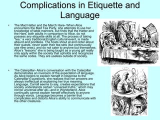 Complications in Etiquette and
                 Language
•   The Mad Hatter and the March Hare- When Alice
    encounters the Mad Tea Party, she attempts to use her
    knowledge of table manners, but finds that the Hatter and
    the Hare, both adults in comparison to Alice, do not
    possess any etiquette skills at all. The process of taking
    “tea,” a very traditional English cultural event, is made
    absurd and pointless. The hosts shout at and order about
    their guests, never wash their tea sets (but continuously
    use new ones), and do not cater to anyone but themselves.
    Alice’s “lessons” she is being taught as a young girl really
    only apply within the society that upholds and recognizes
    the same codes. They are useless outside of society.



•   The Caterpillar- Alice’s conversation with the Caterpillar
    demonstrates an inversion of the expectation of language.
    As Alice begins to explain herself in response to the
    Caterpillar’s questions, she realizes that her answers are
    always ineffectual at explaining her true meaning.
    Language, Carroll seems to say, creates expectations that
    society understands certain “universal truths,” which may
    not be universal after all—and in Wonderland, Alice
    continually cannot explain herself effectively to anyone
    through words. Language becomes a barrier that
    complicates and distorts Alice’s ability to communicate with
    the other creatures.
 