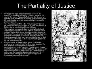 The Partiality of Justice
•   Perhaps the most directly satirical scene is the
    courtroom trial of the Knave of Hearts towards the
    end of the story. Accused of stealing the Queen of
    Heart’s tarts, the Knave is unfairly questioned by the
    King of Hearts, who is the completely incompetent
    presiding judge.
•   The King accuses first—the Knave is guilty before
    proven innocent—and attempts to give his sentence
    before the presentation of the evidence.
•   The jury is a ramshackle box of timid Wonderland
    creatures who each possess a black slate on which
    to keep record of the trial, but only at the request of
    the “judge” who informs them of the important versus
    unimportant aspects of the trial. All the jurors can
    truly manage on their own is the writing down of their
    own names which so as they would not forget them
    by the end of the trial!
•   Evidence that is presented is either completely
    useless or unrelated, but the King puts together the
    bits that make the case favorable to his
    predetermined “guilty” verdict. The fairness of trials
    is called into question as Carroll begs the question of
    how the dominant power structures can ever justly
    determine the morality, the punishment, or the
    gravity of an affair given their personal (or lack
    thereof) involvement in a case.
 