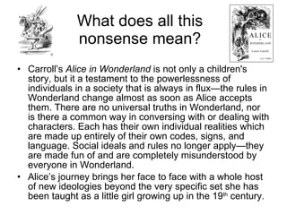 What does all this
              nonsense mean?
• Carroll’s Alice in Wonderland is not only a children's
  story, but it a testament to the powerlessness of
  individuals in a society that is always in flux—the rules in
  Wonderland change almost as soon as Alice accepts
  them. There are no universal truths in Wonderland, nor
  is there a common way in conversing with or dealing with
  characters. Each has their own individual realities which
  are made up entirely of their own codes, signs, and
  language. Social ideals and rules no longer apply—they
  are made fun of and are completely misunderstood by
  everyone in Wonderland.
• Alice’s journey brings her face to face with a whole host
  of new ideologies beyond the very specific set she has
  been taught as a little girl growing up in the 19th century.
 