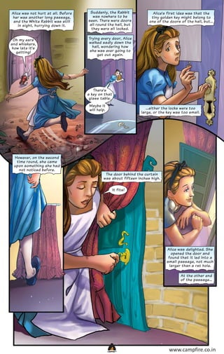Alice was not hurt at all. Before
her was another long passage,
and the White Rabbit was still
in sight, hurrying down it.

Suddenly, the Rabbit
was nowhere to be
seen. There were doors
all round the hall, but
they were all locked.

Oh my ears
and whiskers,
how late it’s
getting!

Trying every door, Alice
walked sadly down the
hall, wondering how
she was ever going to
get out again.

Alice’s first idea was that the
tiny golden key might belong to
one of the doors of the hall, but...

There’s
a key on that
glass table.
Maybe it
will help.

However, on the second
time round, she came
upon something she had
not noticed before.

...either the locks were too
large, or the key was too small.

The door behind the curtain
was about fifteen inches high.
It fits!

Alice was delighted. She
opened the door and
found that it led into a
small passage, not much
larger than a rat hole.
At the other end
of the passage...

CAMPFIRETM

www.campfire.co.in

 