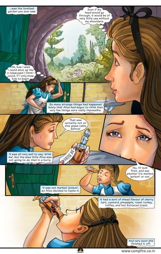 ...was the loveliest
garden you ever saw.

Even if my
head would go
through, it would be of
very little use without
my shoulders.

Oh, how I wish
I could shut up like
a telescope! I think I
could, if I only knew
how to begin.

So many strange things had happened
lately that Alice had begun to think that
very few things were really impossible.
That was
certainly not on
this glass table
before!

It was all very well to say ‘drink
me’, but the wise little Alice was
not going to do that in a hurry.
No, I’ll look
first, and see
whether it’s marked
‘poison’ or not.

It was not marked ‘poison’,
so Alice decided to taste it.
It had a sort of mixed flavour of cherry
tart, custard, pineapple, roast turkey,
toffee, and hot buttered toast.

And very soon she
finished it off.
CAMPFIRETM

www.campfire.co.in

 