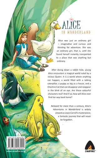 Alice was just an ordinary girl
– imaginative and curious and
thirsting for adventure. She was
an ordinary girl, that is, until she
found herself instantly transported
to a place that was anything but
ordinary.

After diving down a rabbit hole, young
Alice encounters a magical world ruled by a
vicious Queen. It is a world where anything
can happen; a world ﬁlled with a talking
caterpillar, a puppy as big as a house, and a
Cheshire Cat that can disappear and reappear
in the blink of an eye. Are these colourful
characters real? And if so, how will Alice ever
ﬁnd her way back home?

Beloved for more than a century, Alice’s
Adventures in Wonderland is widely
viewed as Lewis Carroll’s masterpiece;
a fantastic journey that will never
be forgotten.
.

www.campﬁre.co.in

 