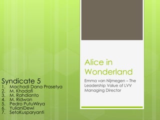 Alice in
Wonderland
Emma van Nijmegen – The
Leadership Value of LVV
Managing Director
Syndicate 5
1. Machadi Dana Prasetya
2. M. Khadafi
3. M. Rahdianto
4. M. Ridwan
5. Pedro PutuWirya
6. YulianiDewi
7. SetoKusparyanti
 