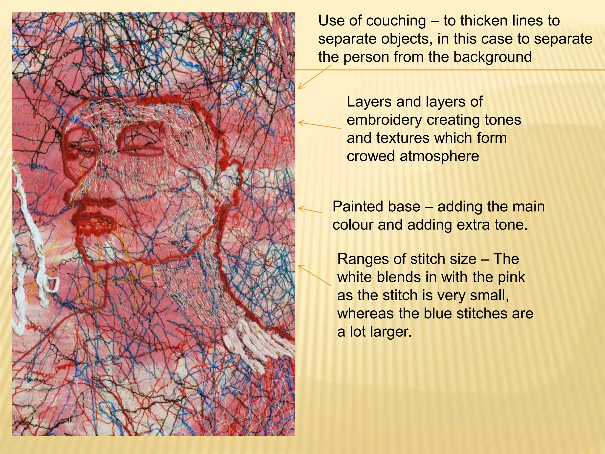 Use of couching – to thicken lines to
separate objects, in this case to separate
the person from the background
Layers and layers of
embroidery creating tones
and textures which form
crowed atmosphere
Painted base – adding the main
colour and adding extra tone.
Ranges of stitch size – The
white blends in with the pink
as the stitch is very small,
whereas the blue stitches are
a lot larger.
 
