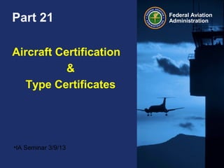 Federal Aviation
AdministrationPart 21
Aircraft Certification
&
Type Certificates
•IA Seminar 3/9/13
 