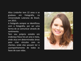 Alice Lindorfer tem 22 anos e se
graduou em Fotografia, na
Universidade Luterana do Brasil,
em 2015.
A fotógrafa sempre se identificou
com a fotografia, por ser uma
forma de se comunicar através de
sentimento.
Tem seu próprio estúdio em
endereço físico há um ano e meio,
onde atua em determinadas áreas
para criar vínculos com os
clientes, onde elas possam ter o
acompanhamento de todas as
fases de suas vidas.
 