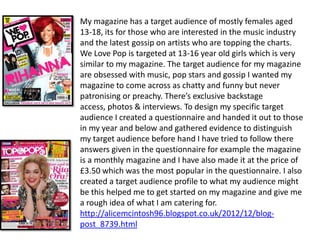 My magazine has a target audience of mostly females aged
13-18, its for those who are interested in the music industry
and the latest gossip on artists who are topping the charts.
We Love Pop is targeted at 13-16 year old girls which is very
similar to my magazine. The target audience for my magazine
are obsessed with music, pop stars and gossip I wanted my
magazine to come across as chatty and funny but never
patronising or preachy. There’s exclusive backstage
access, photos & interviews. To design my specific target
audience I created a questionnaire and handed it out to those
in my year and below and gathered evidence to distinguish
my target audience before hand I have tried to follow there
answers given in the questionnaire for example the magazine
is a monthly magazine and I have also made it at the price of
£3.50 which was the most popular in the questionnaire. I also
created a target audience profile to what my audience might
be this helped me to get started on my magazine and give me
a rough idea of what I am catering for.
http://alicemcintosh96.blogspot.co.uk/2012/12/blog-
post_8739.html
 