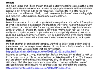 Colours
The main colour that I have chosen through out my magazine is pink as the target
audience is mainly females I felt this was an appropriate colour and suitable as it
displays a girl feminine side to the magazine. However there is other uses of
colours such as yellow and black, I used these combination of colours to highlight
and exclusive in the magazine to indicate an importance.
CoverLines
Cover lines are one of the main aspects in the magazine as they offer information
of what is going to be included in the magazine therefore I had to think carefully
and choose the most suitable for my target audience, as the magazine is mainly
aimed at women I choose the specific cover line ‘Women can rap’ as I felt this
really stands up for women rappers who are stereotypically viewed as not very
good and males outnumbering them. I felt by displaying this gives young female
rappers who are interested in the music industry a female rapper to look up to.
Pictures
My first attempt of original photography showed to lack of good quality due to
the camera that the images were taken on did not have a flash, therefore I had to
repeat this task with a camera that did have a flash.
http://alicemcintosh96.blogspot.co.uk/2012_12_01_archive.html
I wanted to convey a strong, independent look as I wanted the readers to look up
to the cover star as a role model who they can take inspiration from. The images
that are shown in the magazine are not very girly like showing a rebellious
attitude as I felt that teenagers were more able to connect with this type of
attitude however still showing her sophisticated look through here clothing.
http://alicemcintosh96.blogspot.co.uk/2013/01/images.html
 