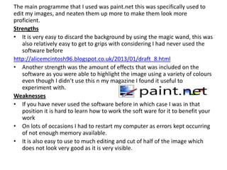 The main programme that I used was paint.net this was specifically used to
edit my images, and neaten them up more to make them look more
proficient.
Strengths
• It is very easy to discard the background by using the magic wand, this was
   also relatively easy to get to grips with considering I had never used the
   software before
http://alicemcintosh96.blogspot.co.uk/2013/01/draft_8.html
• Another strength was the amount of effects that was included on the
   software as you were able to highlight the image using a variety of colours
   even though I didn’t use this n my magazine I found it useful to
   experiment with.
Weaknesses
• If you have never used the software before in which case I was in that
   position it is hard to learn how to work the soft ware for it to benefit your
   work
• On lots of occasions I had to restart my computer as errors kept occurring
   of not enough memory available.
• It is also easy to use to much editing and cut of half of the image which
   does not look very good as it is very visible.
 