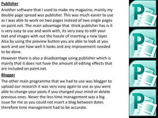 Publisher
Another software that I used to make my magazine, mainly my
double page spread was publisher. This was much easier to use
as I was able to work on two pages instead of two single pages
on paint.net. The main advantage that think publisher has is it
is very easy to use and work with, its very easy to edit your
text and images with out the hassle of inserting a new layer.
Also by using the preview button you are able to look at you
work and see how well it looks and any improvement needed
to be done.
However there is also a disadvantage using publisher which is
mainly that it does not have the amount of editing effects that
are included on paint.net.
Blogger
The other main programme that we had to use was blogger to
upload our research it was very easy again to use as you were
able to change your posts if you changed your mind or delete
previous ones. Never the less time management was a big
issue for me as you could not insert a blog between dates
therefore time management had to be accurate.
 