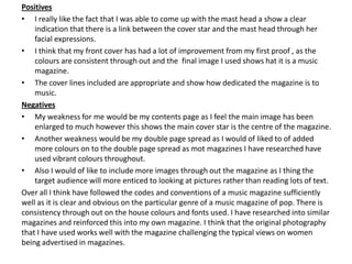Positives
• I really like the fact that I was able to come up with the mast head a show a clear
    indication that there is a link between the cover star and the mast head through her
    facial expressions.
• I think that my front cover has had a lot of improvement from my first proof , as the
    colours are consistent through out and the final image I used shows hat it is a music
    magazine.
• The cover lines included are appropriate and show how dedicated the magazine is to
    music.
Negatives
• My weakness for me would be my contents page as I feel the main image has been
    enlarged to much however this shows the main cover star is the centre of the magazine.
• Another weakness would be my double page spread as I would of liked to of added
    more colours on to the double page spread as mot magazines I have researched have
    used vibrant colours throughout.
• Also I would of like to include more images through out the magazine as I thing the
    target audience will more enticed to looking at pictures rather than reading lots of text.
Over all I think have followed the codes and conventions of a music magazine sufficiently
well as it is clear and obvious on the particular genre of a music magazine of pop. There is
consistency through out on the house colours and fonts used. I have researched into similar
magazines and reinforced this into my own magazine. I think that the original photography
that I have used works well with the magazine challenging the typical views on women
being advertised in magazines.
 