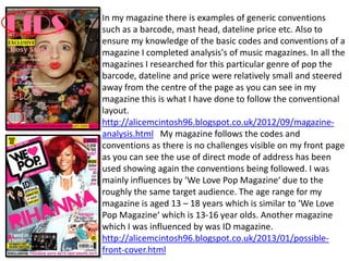 In my magazine there is examples of generic conventions
such as a barcode, mast head, dateline price etc. Also to
ensure my knowledge of the basic codes and conventions of a
magazine I completed analysis's of music magazines. In all the
magazines I researched for this particular genre of pop the
barcode, dateline and price were relatively small and steered
away from the centre of the page as you can see in my
magazine this is what I have done to follow the conventional
layout.
http://alicemcintosh96.blogspot.co.uk/2012/09/magazine-
analysis.html My magazine follows the codes and
conventions as there is no challenges visible on my front page
as you can see the use of direct mode of address has been
used showing again the conventions being followed. I was
mainly influences by ‘We Love Pop Magazine‘ due to the
roughly the same target audience. The age range for my
magazine is aged 13 – 18 years which is similar to ‘We Love
Pop Magazine‘ which is 13-16 year olds. Another magazine
which I was influenced by was ID magazine.
http://alicemcintosh96.blogspot.co.uk/2013/01/possible-
front-cover.html
 