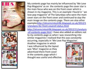 My contents page has mainly be influenced by ‘We Love
Pop Magazine’ as on the contents page the cover star is
the main focus who was on the front cover which is
shown in my magazine. This is an example I found in ‘ we
love pop magazine’ of The Saturdays who were the main
cover stars on the front cover and continued to stay the
main image on the contents page. There are also other
exampleshttp://alicemcintosh96.blogspot.co.uk/2012/1
1/analysis-for-front-coverof-status.html
http://alicemcintosh96.blogspot.co.uk/2012/11/analysis
-of-contents-page.html I have also added an editors not
to my contents page as when I was researching into
similar magazines I realised that this was constantly
occurring, especially in ‘We Love Pop Magazine’.
Another magazine in which
I was influenced by the layout
was ‘Mizz’ magazine as they
advertised there front cover
in the contents page which I
thought was useful and effective.
 