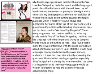 My double page spread was mainly influenced by ‘We
                                      Love Pop’ Magazine, both the layout and the language. I
                                      particularly like the layout with the article on the left
                                      hand side and the cover star posing on the right which I
                                      think suits my demographic as there is not awful lot of
                                      writing which could be off putting towards the target
                                      audience which is relatively young. I have also
                                      highlighted her name at the top of the page and used a
                                      quote from the article as the heading which as you cans
                                      see has been used in ‘We Love Pop Magazine’ There
                                      many magazines that I researched into to write my
                                      article mainly ‘Top of The Pops’ Magazine, I realised that
                                      the language had to be simple and chatty as complex
                                      words would be off putting to read. I also found that in
                                      many there were interviews with the cover star not just
Have you ever been in love?           a load of information written up as I felt this would hold
[laughs] ‘I have never been in        a stronger connection between the cover star and
love with someone but I can say I
have had relationships where I        audience if it was the cover star actually answering the
have loved and cared for that         questions. I found when reading magazines especially
person but its everything has just    ‘Mizz’ magazine hat during the interview when the cover
became so hectic and crazy there is
literally no time and it would be     star laughed or used their body language it would be
silly to consider a relationship      written in brackets to help the audience visualise
now.’                                 actually being there.
 