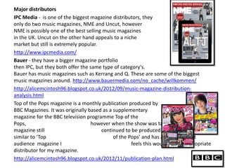 Major distributors
IPC Media - is one of the biggest magazine distributors, they
only do two music magazines, NME and Uncut, however
NME is possibly one of the best selling music magazines
in the UK. Uncut on the other hand appeals to a niche
market but still is extremely popular.
http://www.ipcmedia.com/
Bauer - they have a bigger magazine portfolio
then IPC, but they both offer the same type of category's.
Bauer has music magazines such as Kerrang and Q. These are some of the biggest
music magazines around. http://www.bauermedia.com/no_cache/willkommen/
http://alicemcintosh96.blogspot.co.uk/2012/09/music-magazine-distribution-
analysis.html
Top of the Pops magazine is a monthly publication produced by
BBC Magazines. It was originally based as a supplementary
magazine for the BBC television programme Top of the
Pops,                             however when the show was taken off air, the
magazine still                         continued to be produced. As my magazine is
similar to ‘Top                             of the Pops’ and has a similar target
audience magazine I                                 feels this would be the appropriate
distributor for my magazine.
http://alicemcintosh96.blogspot.co.uk/2012/11/publication-plan.html
 