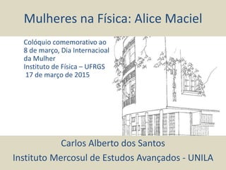 Mulheres na Física: Alice Maciel
Carlos Alberto dos Santos
Instituto Mercosul de Estudos Avançados - UNILA
Colóquio comemorativo ao
8 de março, Dia Internacioal
da Mulher
Instituto de Física – UFRGS
17 de março de 2015
 