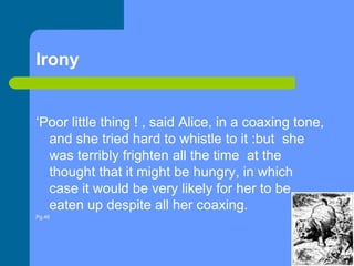 Irony‘Poor little thing ! , said Alice, in a coaxing tone, and she tried hard to whistle to it :but  she was terribly frighten all the time  at the thought that it might be hungry, in which  case it would be very likely for her to be eaten up despite all her coaxing.Pg.46