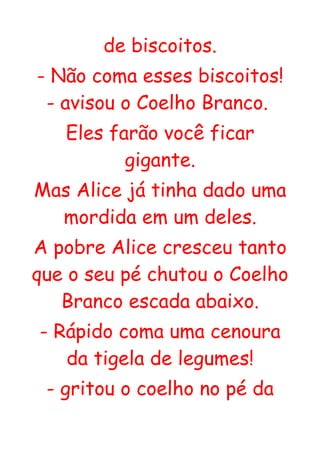de biscoitos.
- Não coma esses biscoitos!
 - avisou o Coelho Branco.
   Eles farão você ficar
          gigante.
Mas Alice já tinha dado uma
  mordida em um deles.
A pobre Alice cresceu tanto
que o seu pé chutou o Coelho
   Branco escada abaixo.
- Rápido coma uma cenoura
   da tigela de legumes!
 - gritou o coelho no pé da
 
