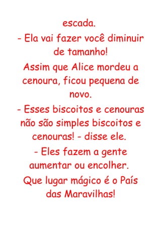 escada.
- Ela vai fazer você diminuir
         de tamanho!
 Assim que Alice mordeu a
 cenoura, ficou pequena de
           novo.
- Esses biscoitos e cenouras
 não são simples biscoitos e
   cenouras! - disse ele.
   - Eles fazem a gente
  aumentar ou encolher.
 Que lugar mágico é o País
     das Maravilhas!
 