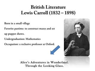 British Literature
Lewis Carroll (1832 – 1898)
Born in a small village
Favorite pastime: to construct mazes and set
up puppet shows.
Undergraduation: Mathematics
Occupation: a reclusive professor at Oxford.
Alice’s Adventures in Wonderland.
Through the Looking Glass.
 