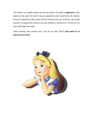 No entanto, um soldado roubou um bolo da rainha e foi levado a julgamento. Alice,
apesar de não saber de nada, foi para o julgamento como testemunha. De repente,
durante o julgamento, Alice cresce até ficar enorme outra vez. A Rainha, que estava
presente no julgamento, ordenou aos seus soldados a expulsarem a menina do seu
reino. Alice fugiu com medo.

Nesse instante, Alice acordou com a voz da sua irmã. Afinal, tudo aquilo na se
passava de um sonho.
 