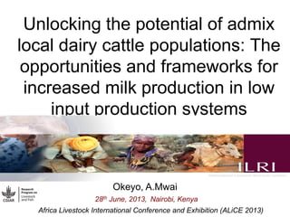 Unlocking the potential of admix
local dairy cattle populations: The
opportunities and frameworks for
increased milk production in low
input production systems
Okeyo, A.Mwai
28th June, 2013, Nairobi, Kenya
Africa Livestock International Conference and Exhibition (ALiCE 2013)
 