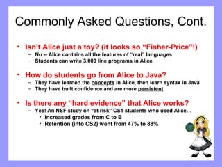 Commonly Asked Questions, Cont. 
• Isn’t Alice just a toy? (it looks so “Fisher-Price”!) 
– No -- Alice contains all the features of “real” languages 
– Students can write 3,000 line programs in Alice 
• How do students go from Alice to Java? 
– They have learned the concepts in Alice, then learn syntax in Java 
– They have built confidence and are more persistent 
• Is there any “hard evidence” that Alice works? 
– Yes! An NSF study on “at risk” CS1 students who used Alice… 
• Increased grades from C to B 
• Retention (into CS2) went from 47% to 88% 
 
