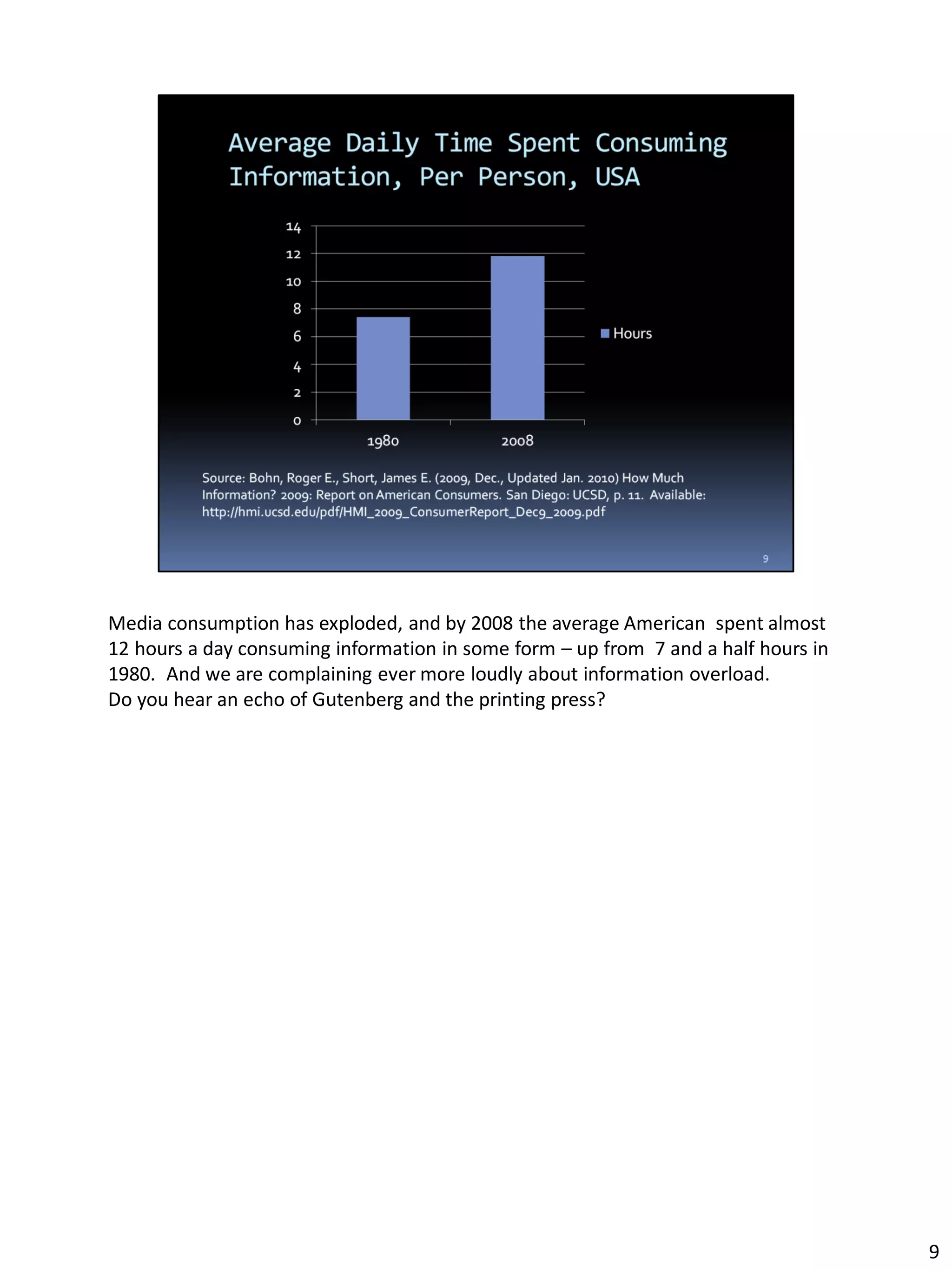 Media consumption has exploded, and by 2008 the average American spent almost
12 hours a day consuming information in some form – up from 7 and a half hours in
1980. And we are complaining ever more loudly about information overload.
Do you hear an echo of Gutenberg and the printing press?
9
 