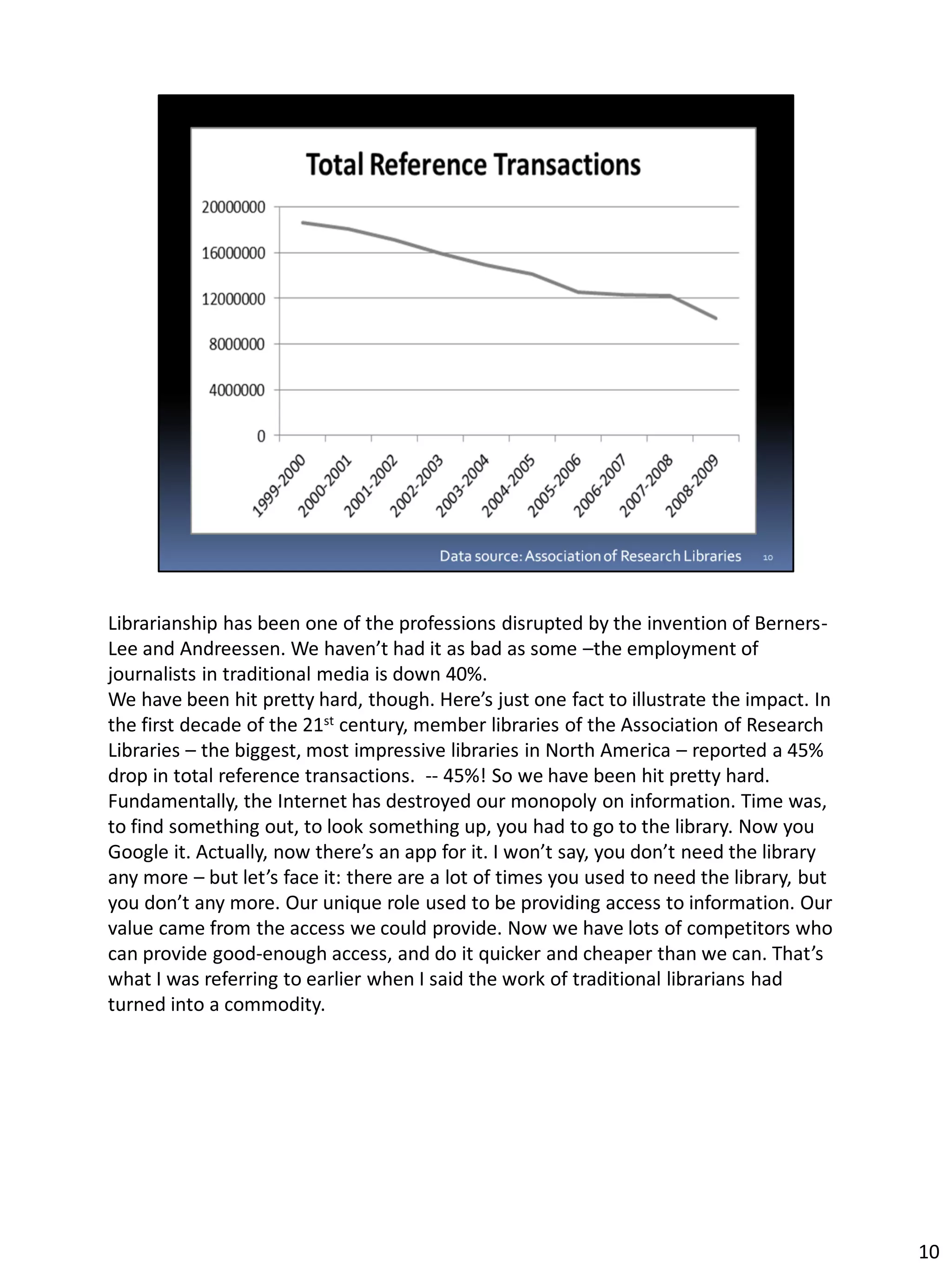 Librarianship has been one of the professions disrupted by the invention of Berners-
Lee and Andreessen. We haven’t had it as bad as some –the employment of
journalists in traditional media is down 40%.
We have been hit pretty hard, though. Here’s just one fact to illustrate the impact. In
the first decade of the 21st century, member libraries of the Association of Research
Libraries – the biggest, most impressive libraries in North America – reported a 45%
drop in total reference transactions. -- 45%! So we have been hit pretty hard.
Fundamentally, the Internet has destroyed our monopoly on information. Time was,
to find something out, to look something up, you had to go to the library. Now you
Google it. Actually, now there’s an app for it. I won’t say, you don’t need the library
any more – but let’s face it: there are a lot of times you used to need the library, but
you don’t any more. Our unique role used to be providing access to information. Our
value came from the access we could provide. Now we have lots of competitors who
can provide good-enough access, and do it quicker and cheaper than we can. That’s
what I was referring to earlier when I said the work of traditional librarians had
turned into a commodity.
10
 