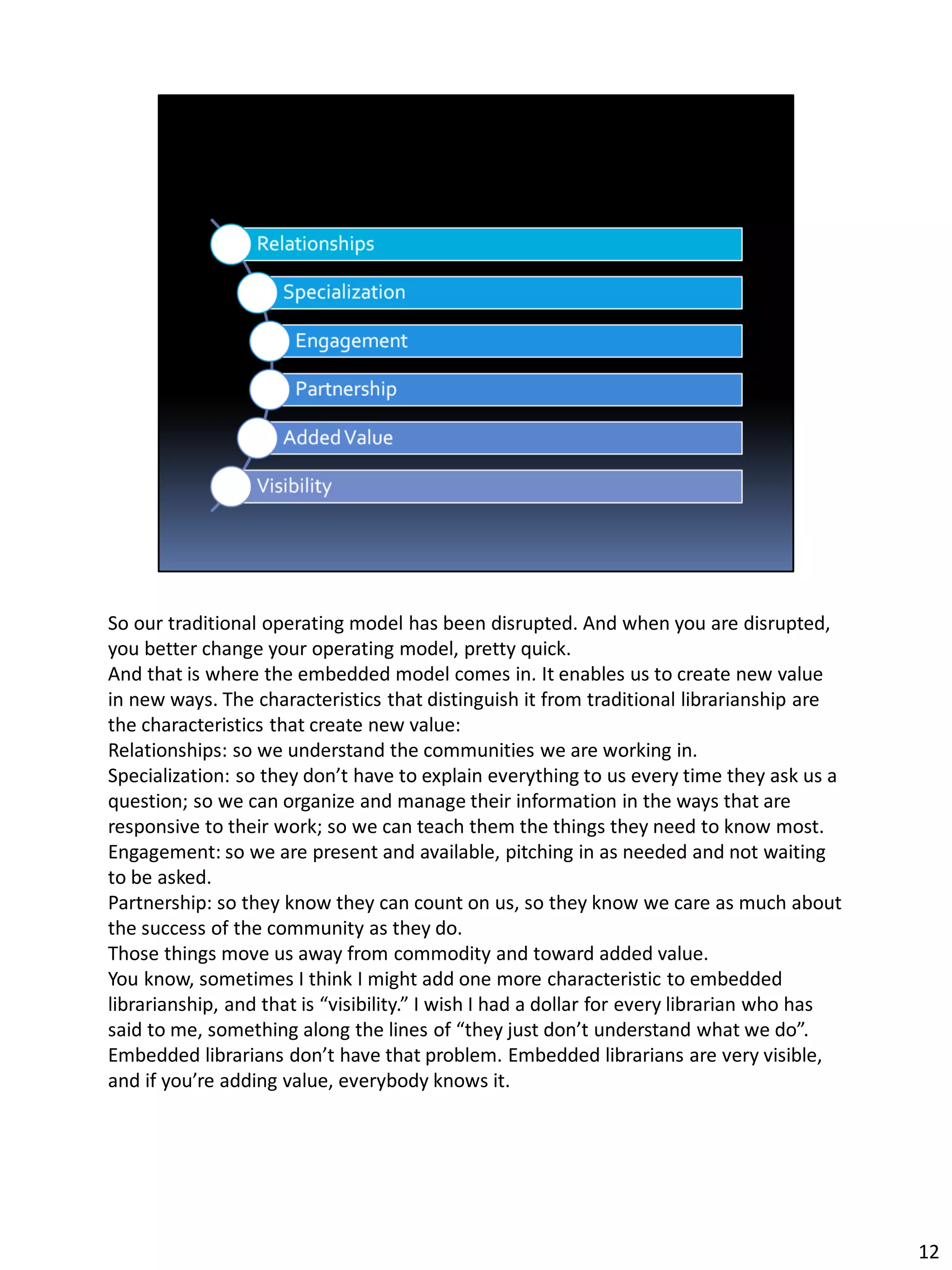 So our traditional operating model has been disrupted. And when you are disrupted,
you better change your operating model, pretty quick.
And that is where the embedded model comes in. It enables us to create new value
in new ways. The characteristics that distinguish it from traditional librarianship are
the characteristics that create new value:
Relationships: so we understand the communities we are working in.
Specialization: so they don’t have to explain everything to us every time they ask us a
question; so we can organize and manage their information in the ways that are
responsive to their work; so we can teach them the things they need to know most.
Engagement: so we are present and available, pitching in as needed and not waiting
to be asked.
Partnership: so they know they can count on us, so they know we care as much about
the success of the community as they do.
Those things move us away from commodity and toward added value.
You know, sometimes I think I might add one more characteristic to embedded
librarianship, and that is “visibility.” I wish I had a dollar for every librarian who has
said to me, something along the lines of “they just don’t understand what we do”.
Embedded librarians don’t have that problem. Embedded librarians are very visible,
and if you’re adding value, everybody knows it.
12
 