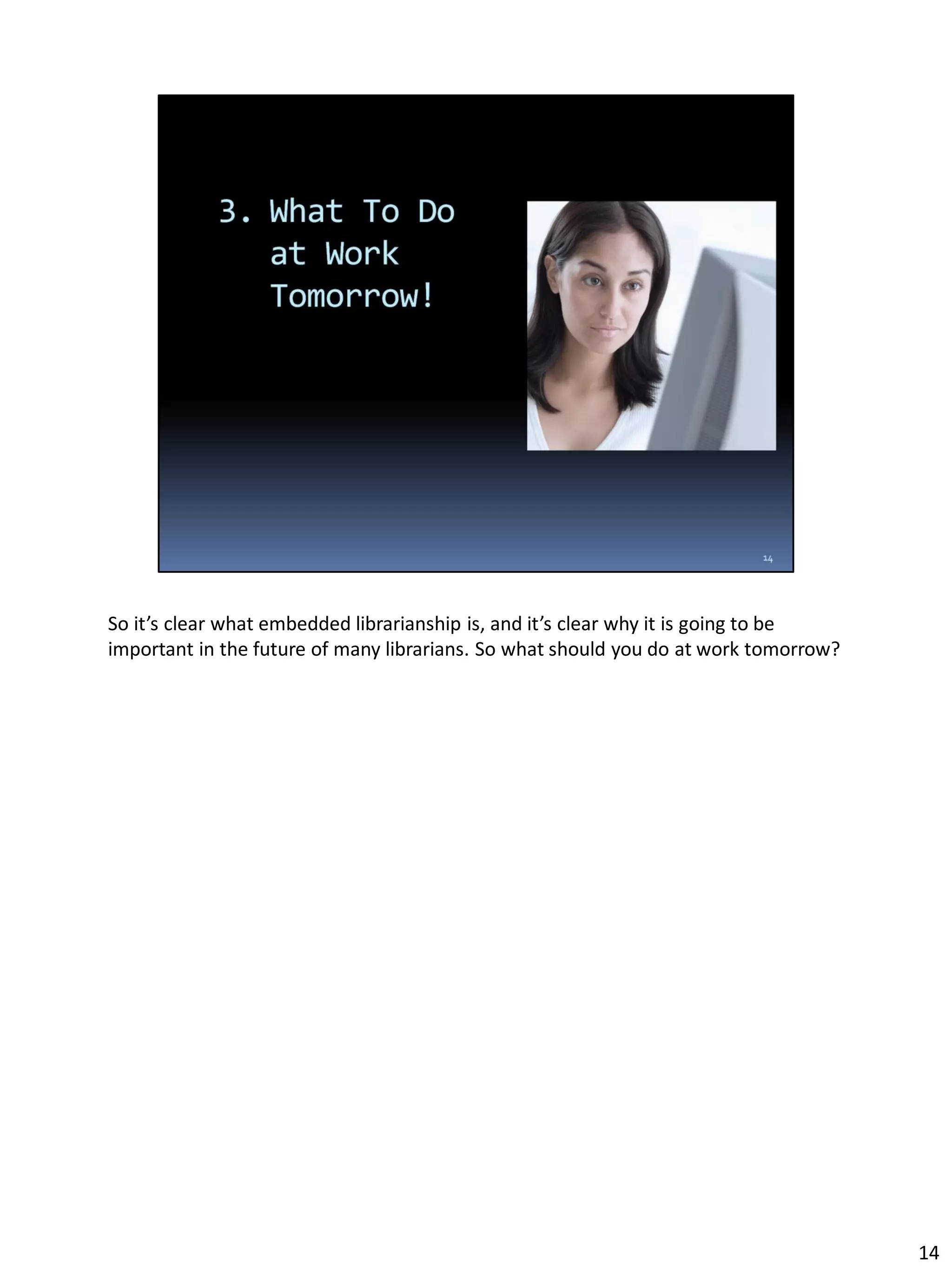 So it’s clear what embedded librarianship is, and it’s clear why it is going to be
important in the future of many librarians. So what should you do at work tomorrow?
14
 