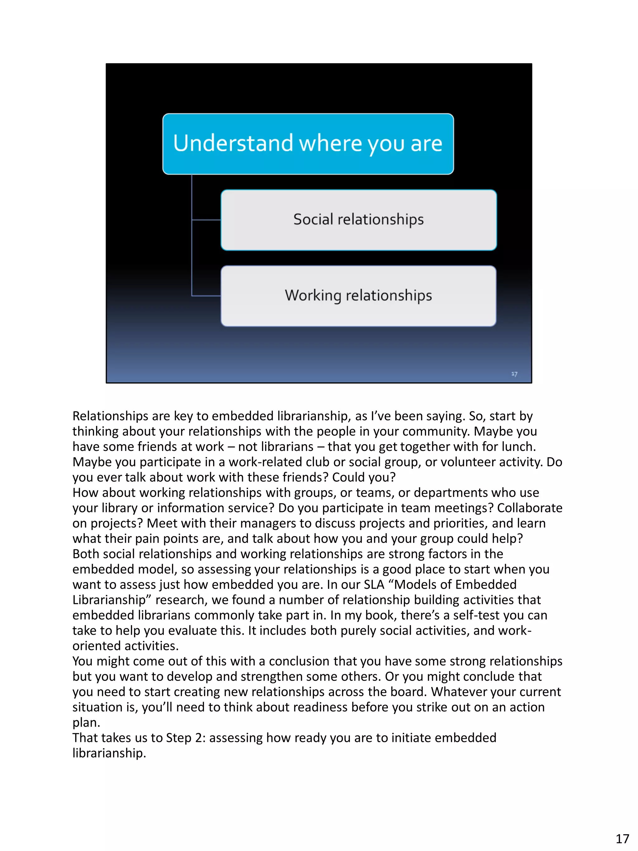 Relationships are key to embedded librarianship, as I’ve been saying. So, start by
thinking about your relationships with the people in your community. Maybe you
have some friends at work – not librarians – that you get together with for lunch.
Maybe you participate in a work-related club or social group, or volunteer activity. Do
you ever talk about work with these friends? Could you?
How about working relationships with groups, or teams, or departments who use
your library or information service? Do you participate in team meetings? Collaborate
on projects? Meet with their managers to discuss projects and priorities, and learn
what their pain points are, and talk about how you and your group could help?
Both social relationships and working relationships are strong factors in the
embedded model, so assessing your relationships is a good place to start when you
want to assess just how embedded you are. In our SLA “Models of Embedded
Librarianship” research, we found a number of relationship building activities that
embedded librarians commonly take part in. In my book, there’s a self-test you can
take to help you evaluate this. It includes both purely social activities, and work-
oriented activities.
You might come out of this with a conclusion that you have some strong relationships
but you want to develop and strengthen some others. Or you might conclude that
you need to start creating new relationships across the board. Whatever your current
situation is, you’ll need to think about readiness before you strike out on an action
plan.
That takes us to Step 2: assessing how ready you are to initiate embedded
librarianship.
17
 