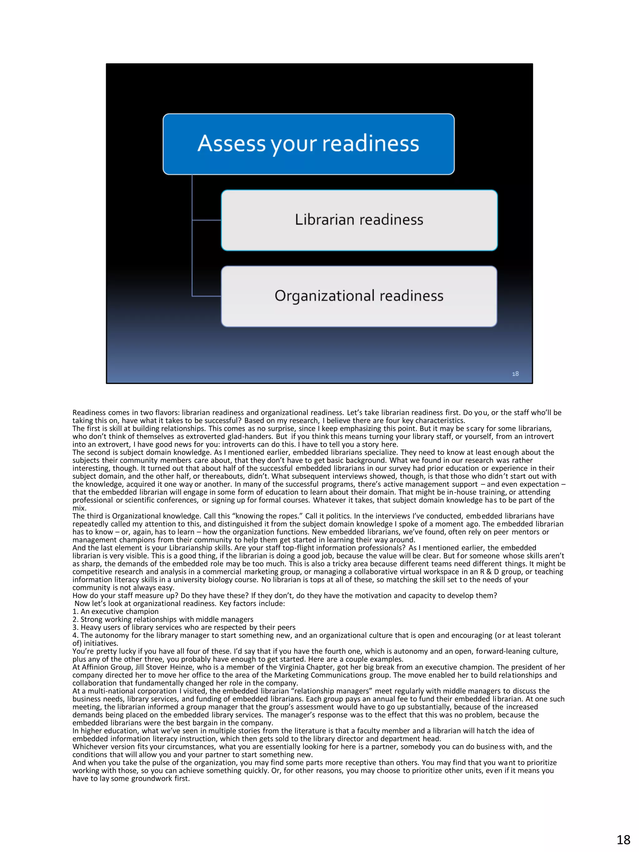 Readiness comes in two flavors: librarian readiness and organizational readiness. Let’s take librarian readiness first. Do you, or the staff who’ll be
taking this on, have what it takes to be successful? Based on my research, I believe there are four key characteristics.
The first is skill at building relationships. This comes as no surprise, since I keep emphasizing this point. But it may be scary for some librarians,
who don’t think of themselves as extroverted glad-handers. But if you think this means turning your library staff, or yourself, from an introvert
into an extrovert, I have good news for you: introverts can do this. I have to tell you a story here.
The second is subject domain knowledge. As I mentioned earlier, embedded librarians specialize. They need to know at least enough about the
subjects their community members care about, that they don’t have to get basic background. What we found in our research was rather
interesting, though. It turned out that about half of the successful embedded librarians in our survey had prior education or experience in their
subject domain, and the other half, or thereabouts, didn’t. What subsequent interviews showed, though, is that those who didn’t start out with
the knowledge, acquired it one way or another. In many of the successful programs, there’s active management support – and even expectation –
that the embedded librarian will engage in some form of education to learn about their domain. That might be in-house training, or attending
professional or scientific conferences, or signing up for formal courses. Whatever it takes, that subject domain knowledge has to be part of the
mix.
The third is Organizational knowledge. Call this “knowing the ropes.” Call it politics. In the interviews I’ve conducted, embedded librarians have
repeatedly called my attention to this, and distinguished it from the subject domain knowledge I spoke of a moment ago. The embedded librarian
has to know – or, again, has to learn – how the organization functions. New embedded librarians, we’ve found, often rely on peer mentors or
management champions from their community to help them get started in learning their way around.
And the last element is your Librarianship skills. Are your staff top-flight information professionals? As I mentioned earlier, the embedded
librarian is very visible. This is a good thing, if the librarian is doing a good job, because the value will be clear. But for someone whose skills aren’t
as sharp, the demands of the embedded role may be too much. This is also a tricky area because different teams need different things. It might be
competitive research and analysis in a commercial marketing group, or managing a collaborative virtual workspace in an R & D group, or teaching
information literacy skills in a university biology course. No librarian is tops at all of these, so matching the skill set to the needs of your
community is not always easy.
How do your staff measure up? Do they have these? If they don’t, do they have the motivation and capacity to develop them?
Now let’s look at organizational readiness. Key factors include:
1. An executive champion
2. Strong working relationships with middle managers
3. Heavy users of library services who are respected by their peers
4. The autonomy for the library manager to start something new, and an organizational culture that is open and encouraging (or at least tolerant
of) initiatives.
You’re pretty lucky if you have all four of these. I’d say that if you have the fourth one, which is autonomy and an open, forward-leaning culture,
plus any of the other three, you probably have enough to get started. Here are a couple examples.
At Affinion Group, Jill Stover Heinze, who is a member of the Virginia Chapter, got her big break from an executive champion. The president of her
company directed her to move her office to the area of the Marketing Communications group. The move enabled her to build relationships and
collaboration that fundamentally changed her role in the company.
At a multi-national corporation I visited, the embedded librarian “relationship managers” meet regularly with middle managers to discuss the
business needs, library services, and funding of embedded librarians. Each group pays an annual fee to fund their embedded librarian. At one such
meeting, the librarian informed a group manager that the group’s assessment would have to go up substantially, because of the increased
demands being placed on the embedded library services. The manager’s response was to the effect that this was no problem, because the
embedded librarians were the best bargain in the company.
In higher education, what we’ve seen in multiple stories from the literature is that a faculty member and a librarian will hatch the idea of
embedded information literacy instruction, which then gets sold to the library director and department head.
Whichever version fits your circumstances, what you are essentially looking for here is a partner, somebody you can do business with, and the
conditions that will allow you and your partner to start something new.
And when you take the pulse of the organization, you may find some parts more receptive than others. You may find that you want to prioritize
working with those, so you can achieve something quickly. Or, for other reasons, you may choose to prioritize other units, even if it means you
have to lay some groundwork first.
18
 