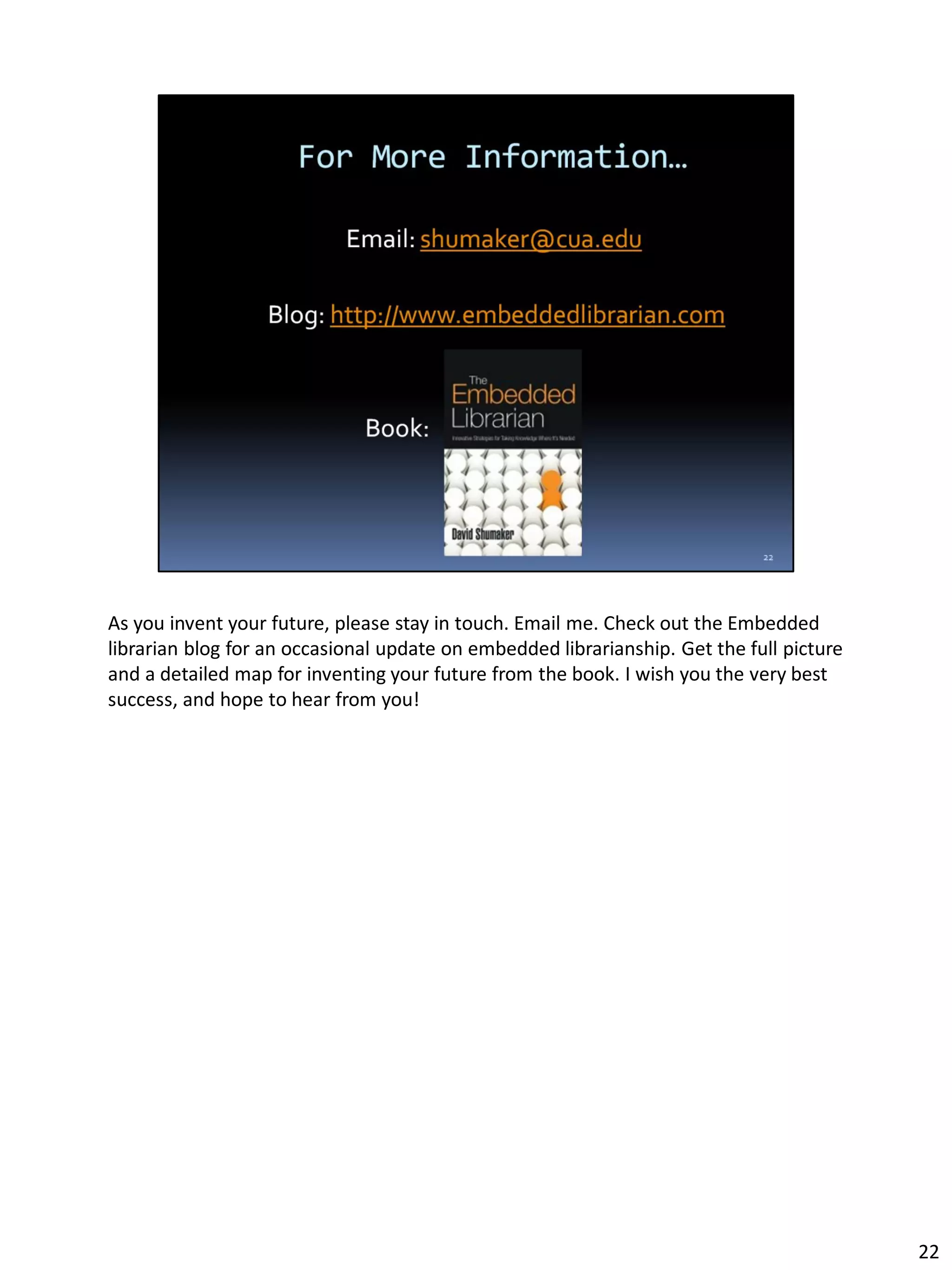 As you invent your future, please stay in touch. Email me. Check out the Embedded
librarian blog for an occasional update on embedded librarianship. Get the full picture
and a detailed map for inventing your future from the book. I wish you the very best
success, and hope to hear from you!
22
 