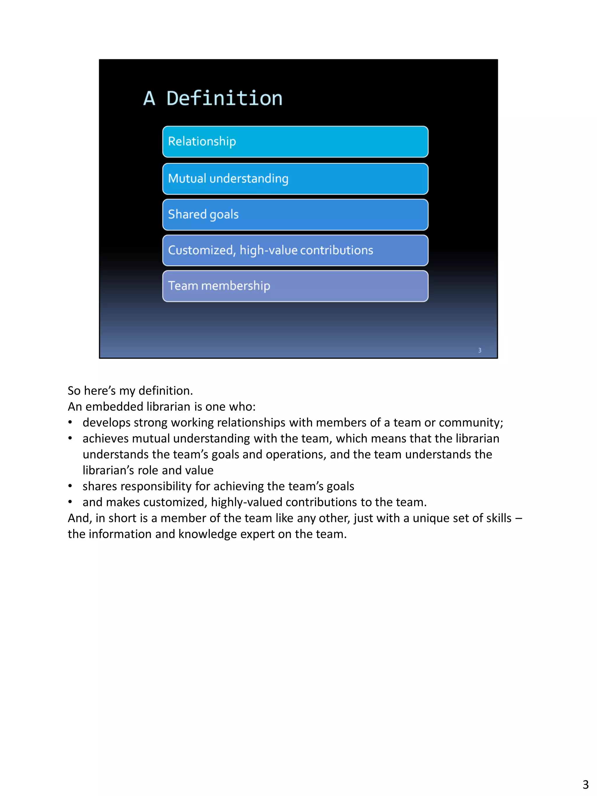So here’s my definition.
An embedded librarian is one who:
• develops strong working relationships with members of a team or community;
• achieves mutual understanding with the team, which means that the librarian
understands the team’s goals and operations, and the team understands the
librarian’s role and value
• shares responsibility for achieving the team’s goals
• and makes customized, highly-valued contributions to the team.
And, in short is a member of the team like any other, just with a unique set of skills –
the information and knowledge expert on the team.
3
 
