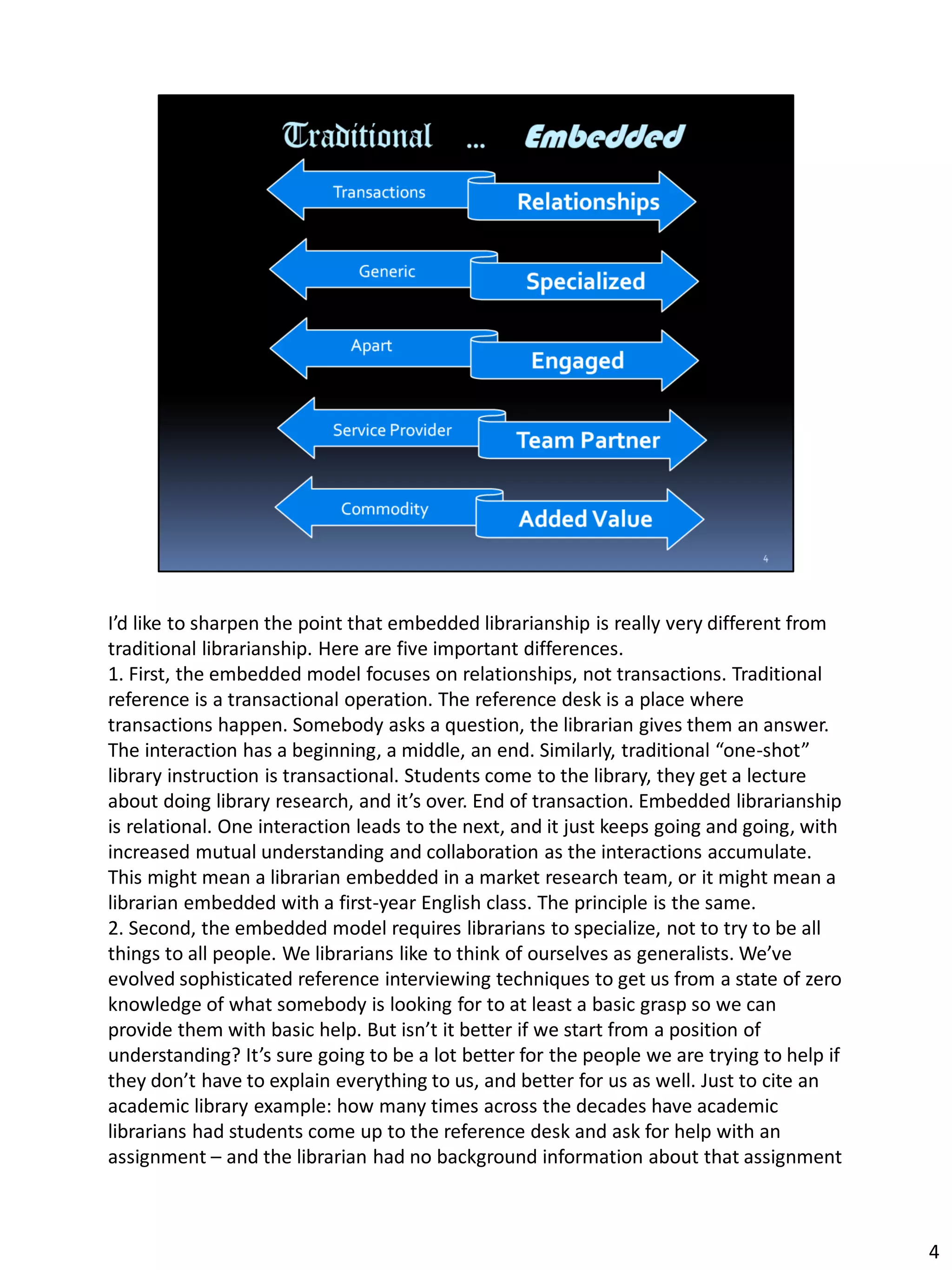 I’d like to sharpen the point that embedded librarianship is really very different from
traditional librarianship. Here are five important differences.
1. First, the embedded model focuses on relationships, not transactions. Traditional
reference is a transactional operation. The reference desk is a place where
transactions happen. Somebody asks a question, the librarian gives them an answer.
The interaction has a beginning, a middle, an end. Similarly, traditional “one-shot”
library instruction is transactional. Students come to the library, they get a lecture
about doing library research, and it’s over. End of transaction. Embedded librarianship
is relational. One interaction leads to the next, and it just keeps going and going, with
increased mutual understanding and collaboration as the interactions accumulate.
This might mean a librarian embedded in a market research team, or it might mean a
librarian embedded with a first-year English class. The principle is the same.
2. Second, the embedded model requires librarians to specialize, not to try to be all
things to all people. We librarians like to think of ourselves as generalists. We’ve
evolved sophisticated reference interviewing techniques to get us from a state of zero
knowledge of what somebody is looking for to at least a basic grasp so we can
provide them with basic help. But isn’t it better if we start from a position of
understanding? It’s sure going to be a lot better for the people we are trying to help if
they don’t have to explain everything to us, and better for us as well. Just to cite an
academic library example: how many times across the decades have academic
librarians had students come up to the reference desk and ask for help with an
assignment – and the librarian had no background information about that assignment
4
 
